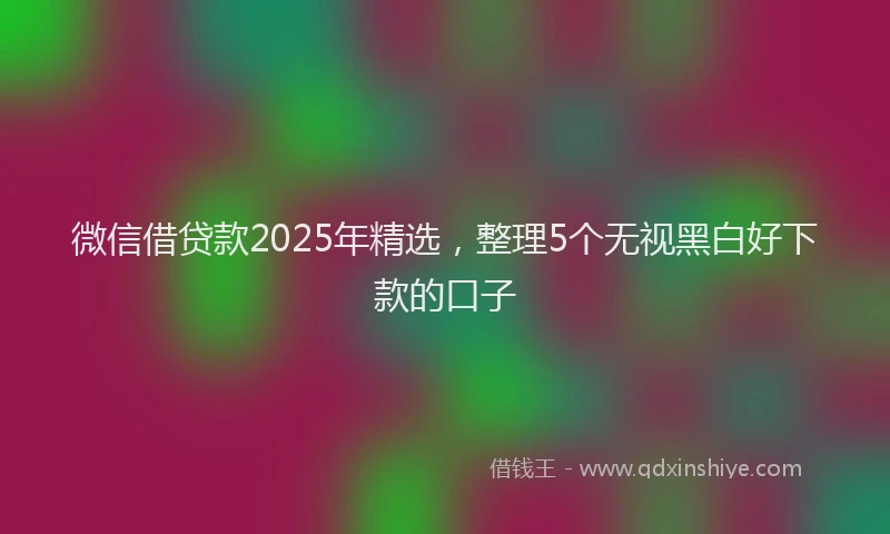 微信借贷款2025年精选，整理5个无视黑白好下款的口子