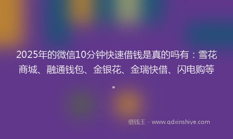 2025年的微信10分钟快速借钱是真的吗有：雪花商城、融通钱包、金银花、金瑞快借、闪电购等。
