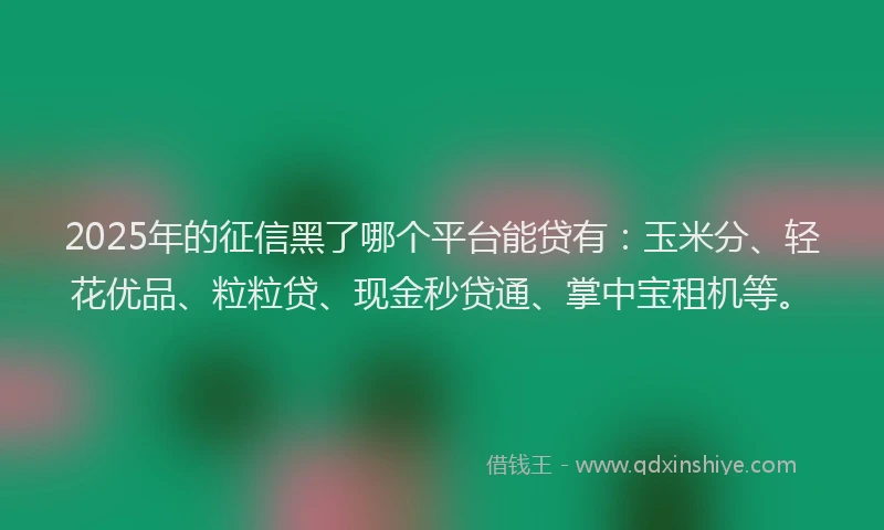 2025年的征信黑了哪个平台能贷有：玉米分、轻花优品、粒粒贷、现金秒贷通、掌中宝租机等。