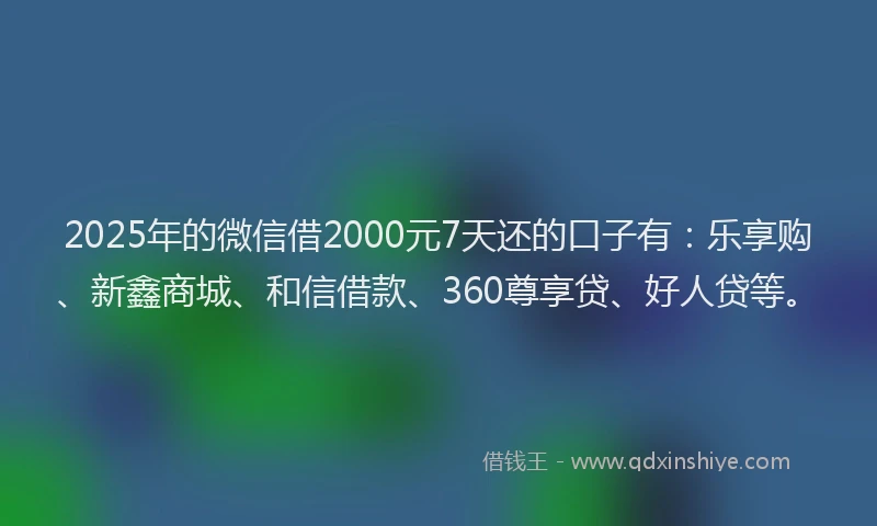 2025年的微信借2000元7天还的口子有：乐享购、新鑫商城、和信借款、360尊享贷、好人贷等。