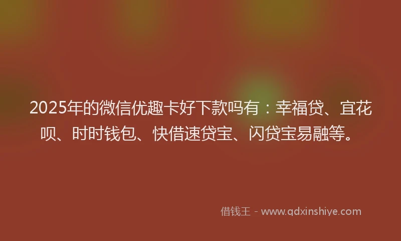 2025年的微信优趣卡好下款吗有：幸福贷、宜花呗、时时钱包、快借速贷宝、闪贷宝易融等。