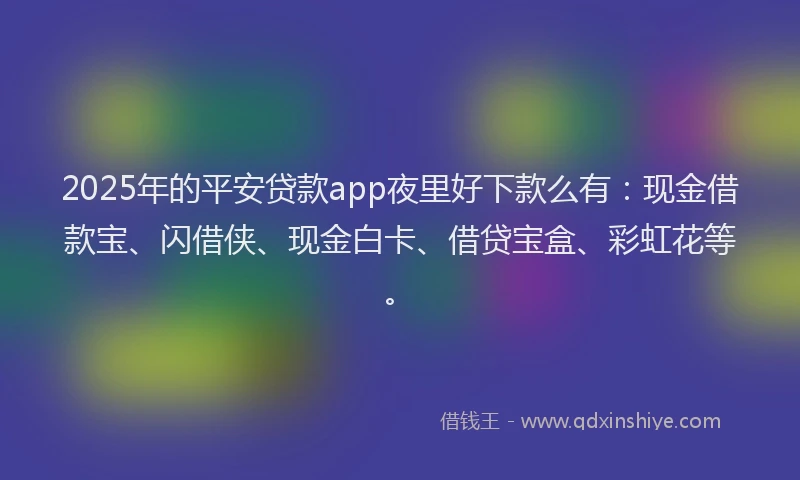 2025年的平安贷款app夜里好下款么有：现金借款宝、闪借侠、现金白卡、借贷宝盒、彩虹花等。