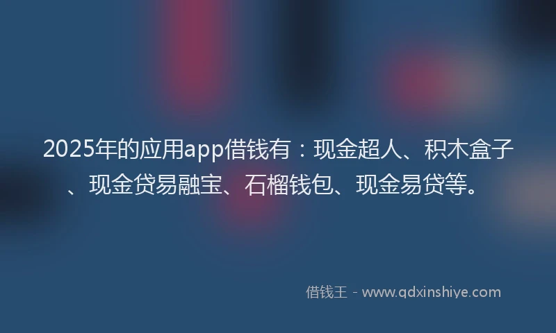 2025年的应用app借钱有：现金超人、积木盒子、现金贷易融宝、石榴钱包、现金易贷等。
