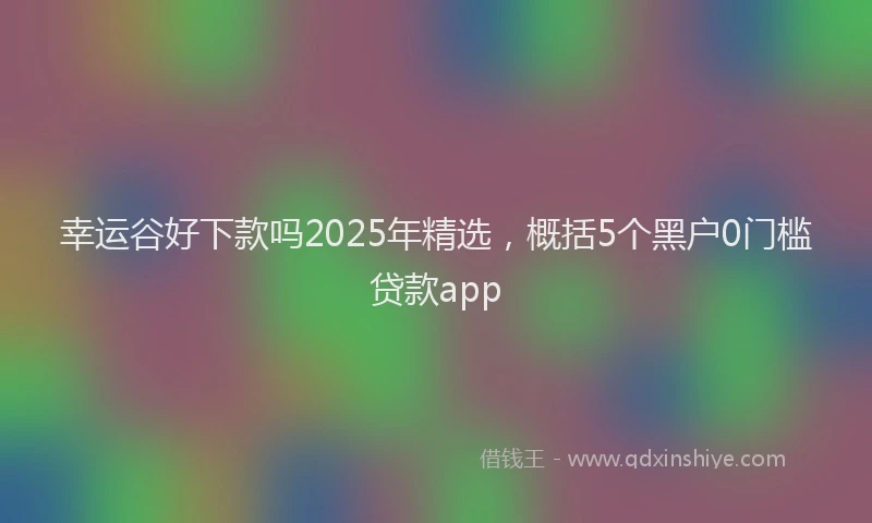 幸运谷好下款吗2025年精选，概括5个黑户0门槛贷款app