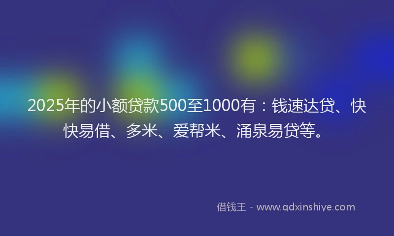 2025年的小额贷款500至1000有：钱速达贷、快快易借、多米、爱帮米、涌泉易贷等。