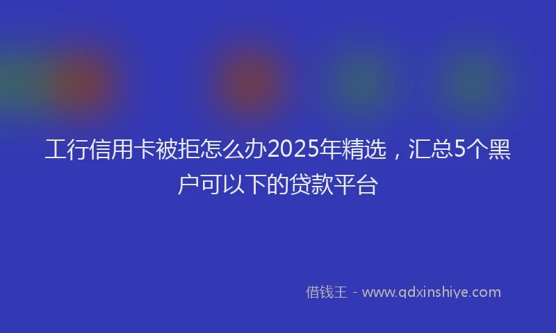 工行信用卡被拒怎么办2025年精选，汇总5个黑户可以下的贷款平台