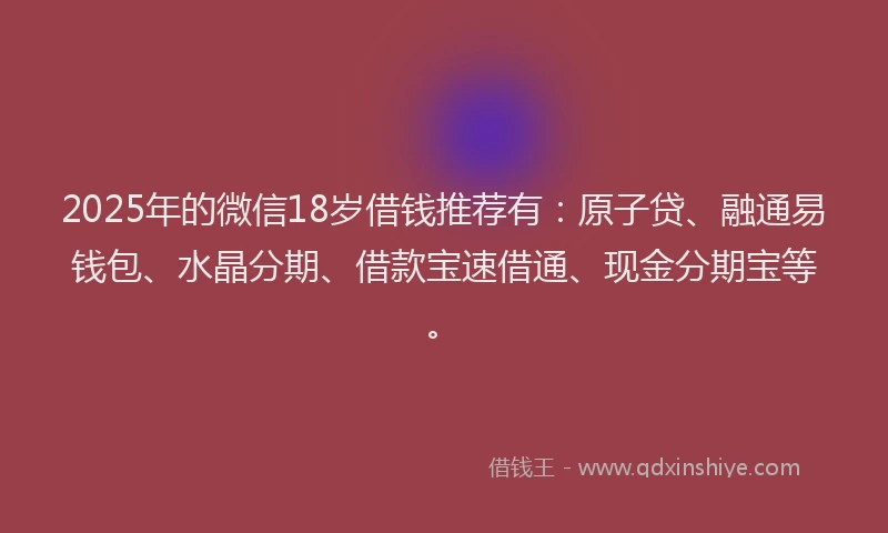 2025年的微信18岁借钱推荐有：原子贷、融通易钱包、水晶分期、借款宝速借通、现金分期宝等。