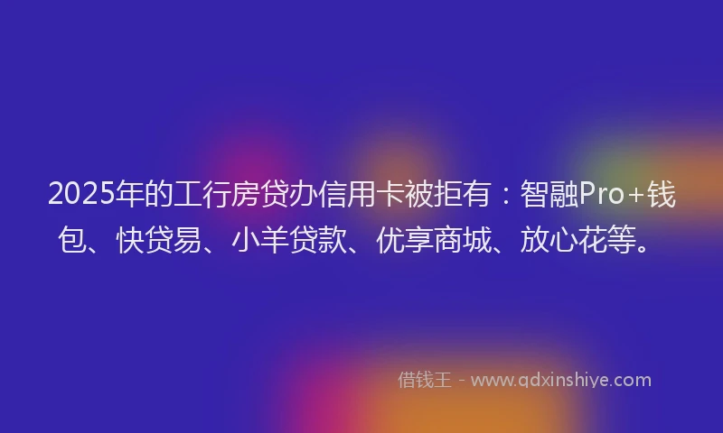 2025年的工行房贷办信用卡被拒有：智融Pro+钱包、快贷易、小羊贷款、优享商城、放心花等。
