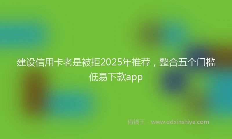 建设信用卡老是被拒2025年推荐，整合五个门槛低易下款app