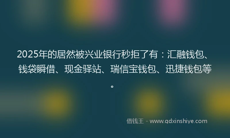 2025年的居然被兴业银行秒拒了有：汇融钱包、钱袋瞬借、现金驿站、瑞信宝钱包、迅捷钱包等。
