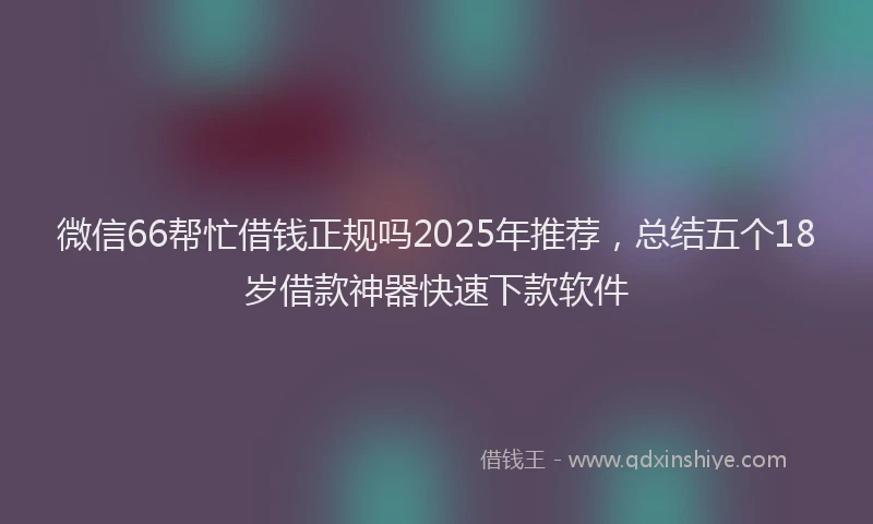 微信66帮忙借钱正规吗2025年推荐，总结五个18岁借款神器快速下款软件