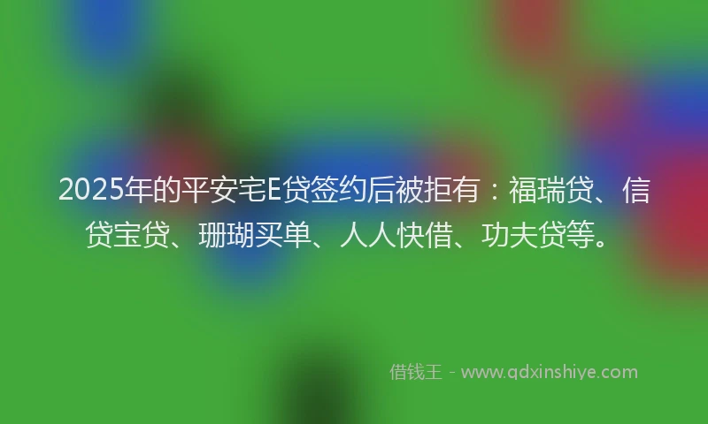 2025年的平安宅E贷签约后被拒有：福瑞贷、信贷宝贷、珊瑚买单、人人快借、功夫贷等。