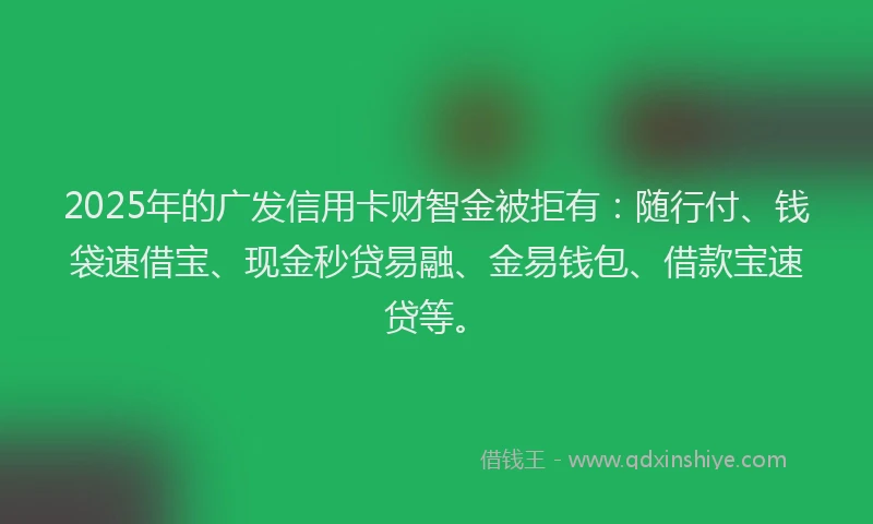 2025年的广发信用卡财智金被拒有：随行付、钱袋速借宝、现金秒贷易融、金易钱包、借款宝速贷等。