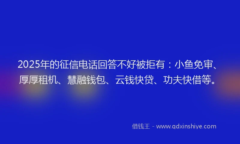 2025年的征信电话回答不好被拒有：小鱼免审、厚厚租机、慧融钱包、云钱快贷、功夫快借等。