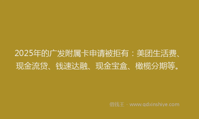 2025年的广发附属卡申请被拒有：美团生活费、现金流贷、钱速达融、现金宝盒、橄榄分期等。