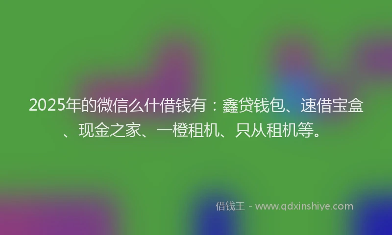 2025年的微信么什借钱有：鑫贷钱包、速借宝盒、现金之家、一橙租机、只从租机等。