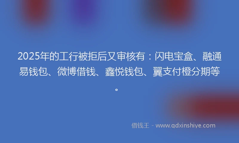 2025年的工行被拒后又审核有：闪电宝盒、融通易钱包、微博借钱、鑫悦钱包、翼支付橙分期等。