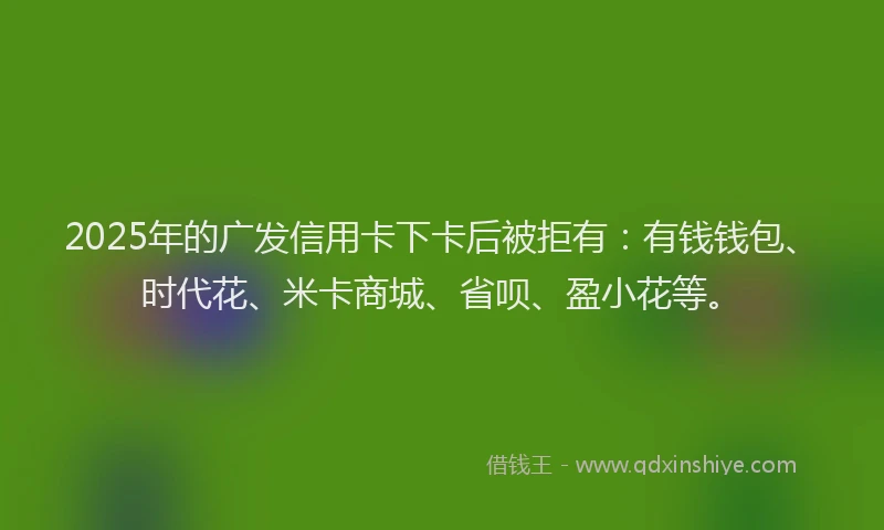 2025年的广发信用卡下卡后被拒有：有钱钱包、时代花、米卡商城、省呗、盈小花等。