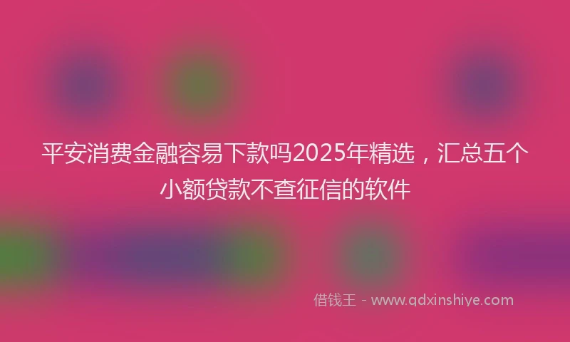 平安消费金融容易下款吗2025年精选，汇总五个小额贷款不查征信的软件