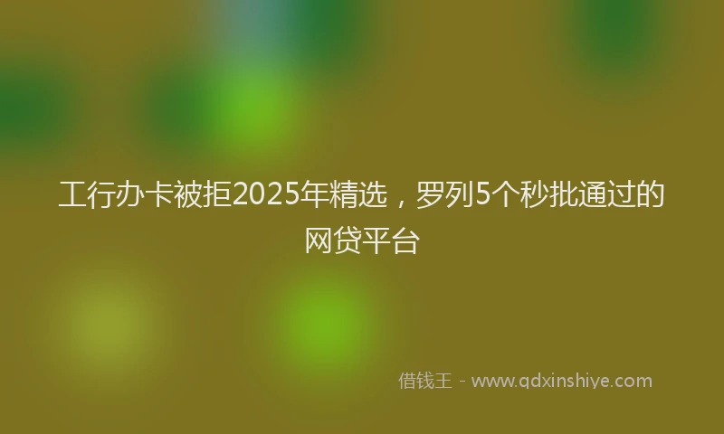 工行办卡被拒2025年精选，罗列5个秒批通过的网贷平台