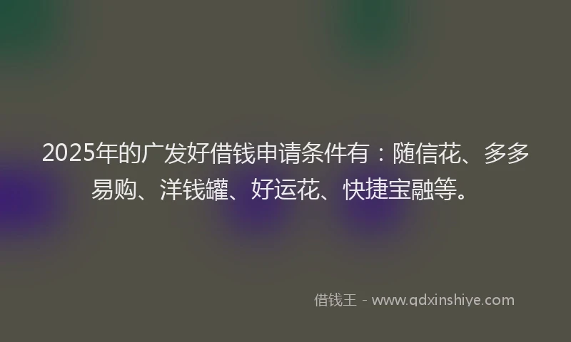 2025年的广发好借钱申请条件有：随信花、多多易购、洋钱罐、好运花、快捷宝融等。