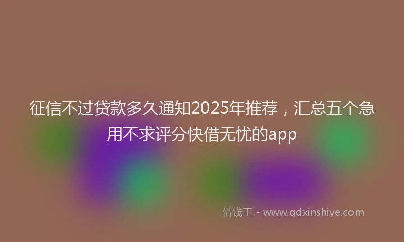 征信不过贷款多久通知2025年推荐，汇总五个急用不求评分快借无忧的app