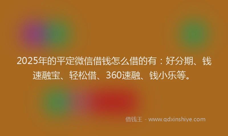 2025年的平定微信借钱怎么借的有：好分期、钱速融宝、轻松借、360速融、钱小乐等。