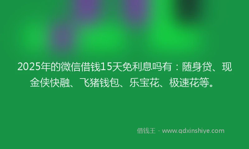 2025年的微信借钱15天免利息吗有：随身贷、现金侠快融、飞猪钱包、乐宝花、极速花等。