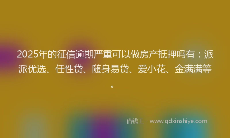 2025年的征信逾期严重可以做房产抵押吗有：派派优选、任性贷、随身易贷、爱小花、金满满等。