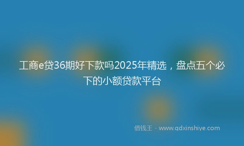 工商e贷36期好下款吗2025年精选，盘点五个必下的小额贷款平台