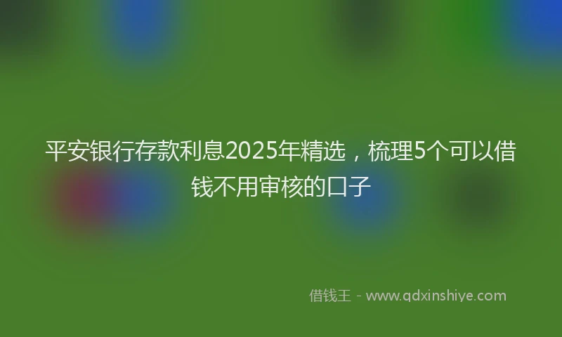 平安银行存款利息2025年精选，梳理5个可以借钱不用审核的口子
