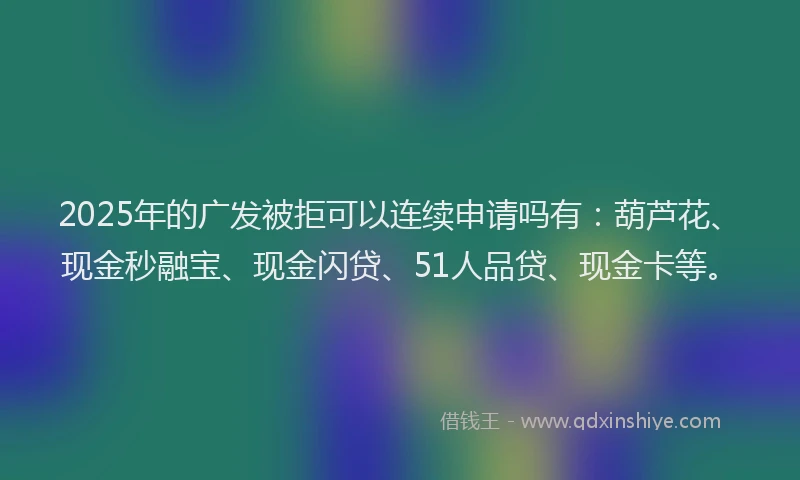 2025年的广发被拒可以连续申请吗有：葫芦花、现金秒融宝、现金闪贷、51人品贷、现金卡等。