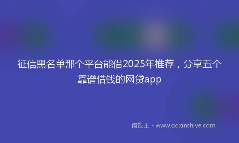 征信黑名单那个平台能借2025年推荐，分享五个靠谱借钱的网贷app