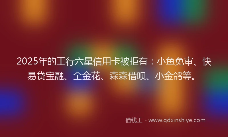 2025年的工行六星信用卡被拒有：小鱼免审、快易贷宝融、全金花、森森借呗、小金鸽等。