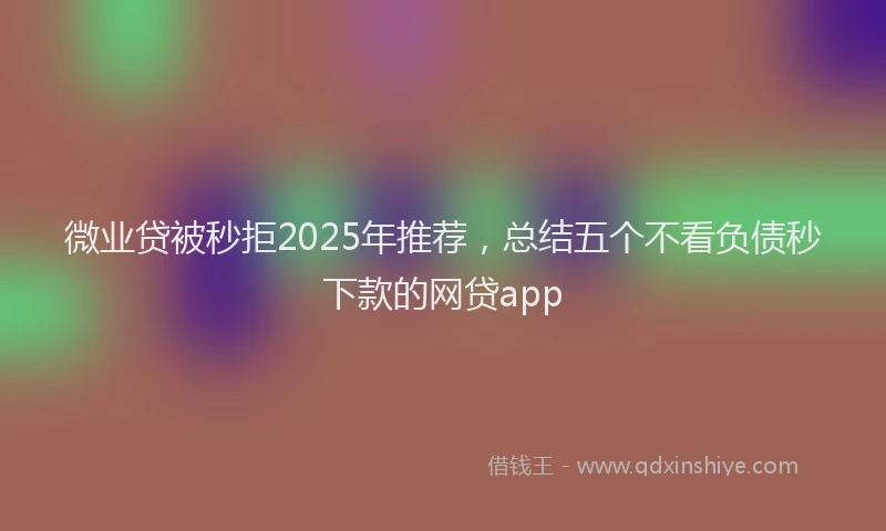 微业贷被秒拒2025年推荐，总结五个不看负债秒下款的网贷app
