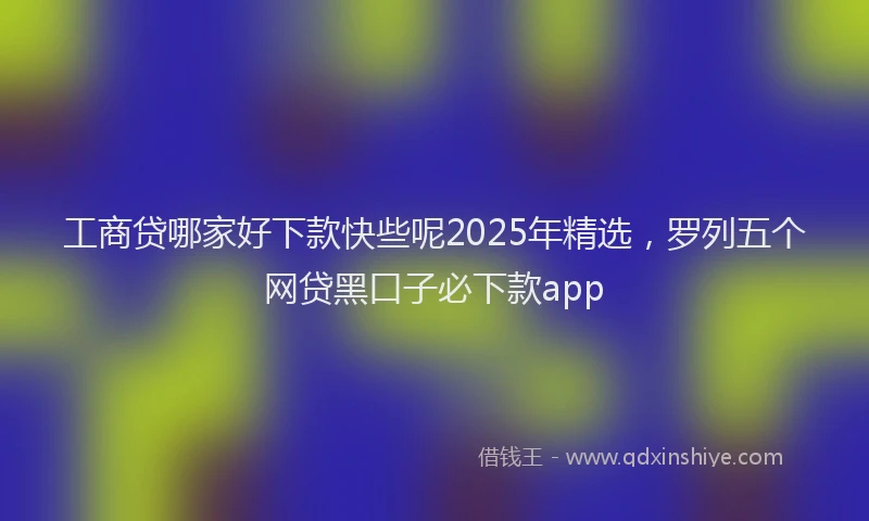 工商贷哪家好下款快些呢2025年精选，罗列五个网贷黑口子必下款app