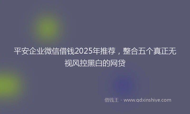 平安企业微信借钱2025年推荐，整合五个真正无视风控黑白的网贷
