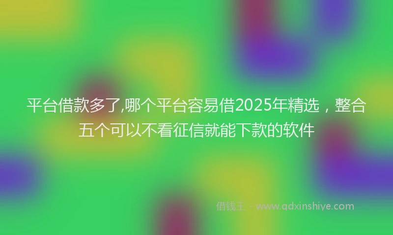 平台借款多了,哪个平台容易借2025年精选，整合五个可以不看征信就能下款的软件