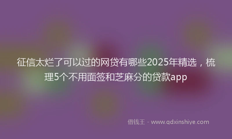 征信太烂了可以过的网贷有哪些2025年精选，梳理5个不用面签和芝麻分的贷款app