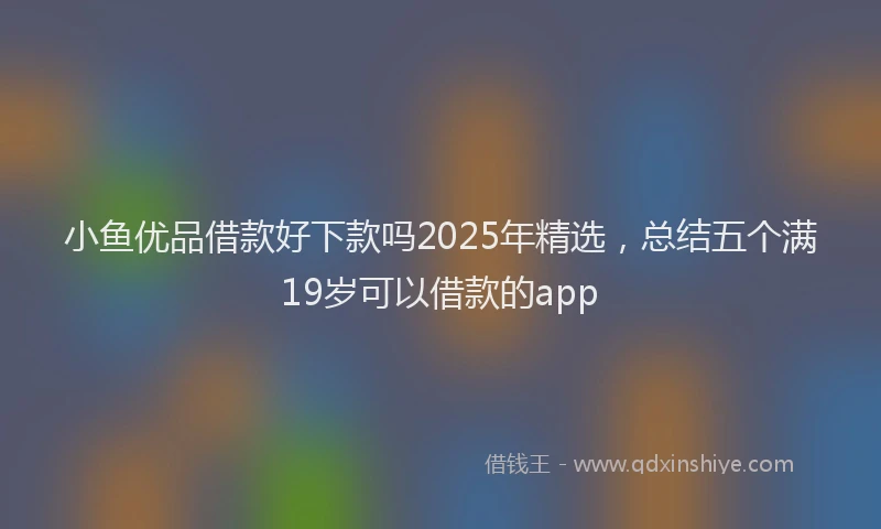 小鱼优品借款好下款吗2025年精选，总结五个满19岁可以借款的app
