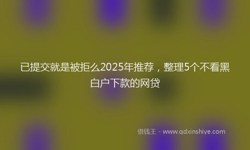 已提交就是被拒么2025年推荐，整理5个不看黑白户下款的网贷