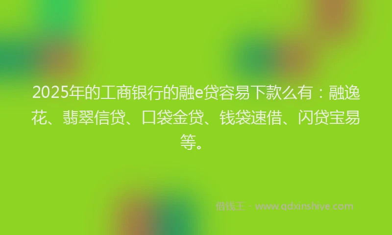 2025年的工商银行的融e贷容易下款么有：融逸花、翡翠信贷、口袋金贷、钱袋速借、闪贷宝易等。
