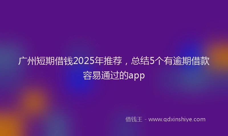 广州短期借钱2025年推荐，总结5个有逾期借款容易通过的app