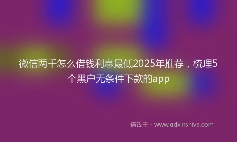 微信两千怎么借钱利息最低2025年推荐，梳理5个黑户无条件下款的app
