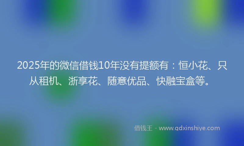2025年的微信借钱10年没有提额有：恒小花、只从租机、浙享花、随意优品、快融宝盒等。