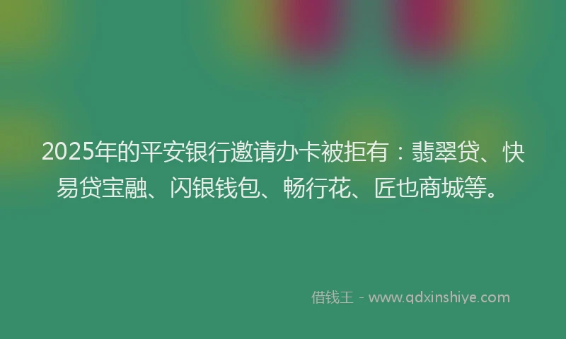 2025年的平安银行邀请办卡被拒有：翡翠贷、快易贷宝融、闪银钱包、畅行花、匠也商城等。