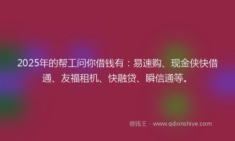 2025年的帮工问你借钱有：易速购、现金侠快借通、友福租机、快融贷、瞬信通等。