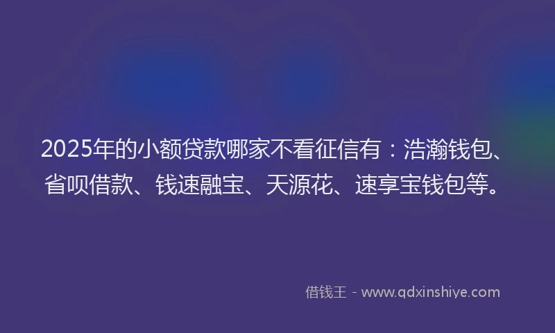 2025年的小额贷款哪家不看征信有：浩瀚钱包、省呗借款、钱速融宝、天源花、速享宝钱包等。