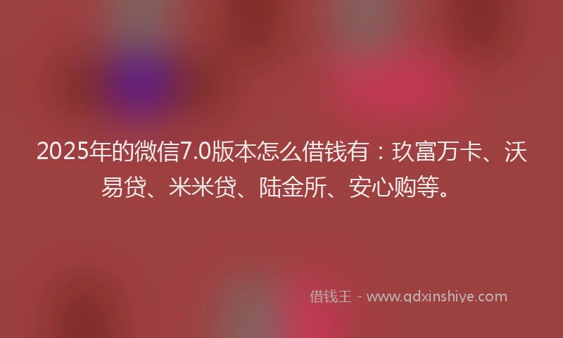 2025年的微信7.0版本怎么借钱有：玖富万卡、沃易贷、米米贷、陆金所、安心购等。