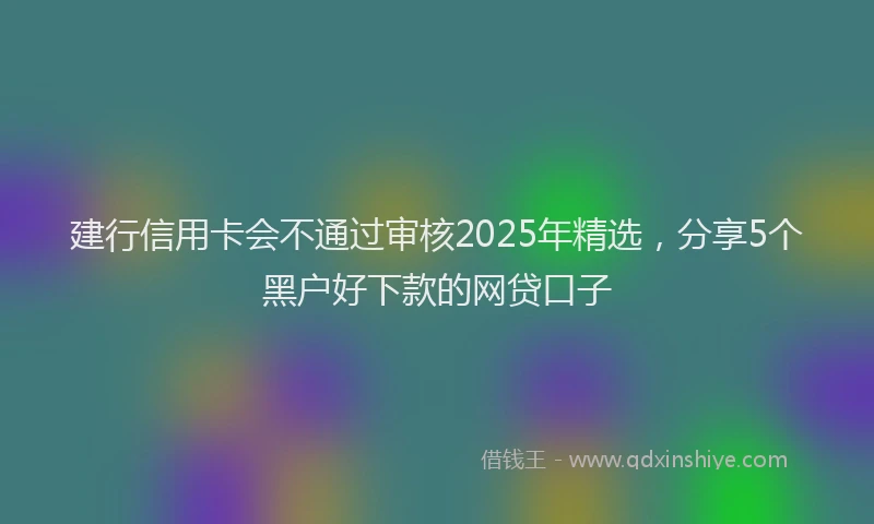 建行信用卡会不通过审核2025年精选，分享5个黑户好下款的网贷口子